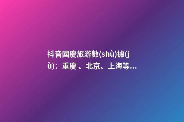 抖音國慶旅游數(shù)據(jù)：重慶、北京、上海等成最受歡迎城市